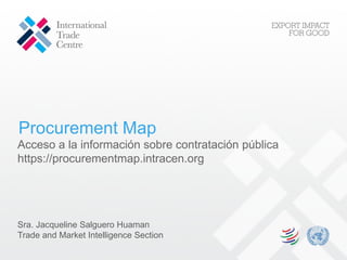 Procurement Map
Acceso a la información sobre contratación pública
https://procurementmap.intracen.org
Sra. Jacqueline Salguero Huaman
Trade and Market Intelligence Section
 