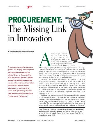 COLLABORATION	             GROWTH	                     ANALYSIS	                    TECHNOLOGY	         FRAMEWORK




Procurement:
The Missing Link
in Innovation

                                            A
By Corey Billington and François Jager
                                                               few years ago, Goldcorp
                                                               Inc., one of the world’s
                                                               top gold producers, had
                                                               a big problem. Some of its
                                                               mines were performing very
                                                               poorly compared to other mines
                                                               in northwestern Ontario, Canada.
Procurement groups have a much              After trying everything that his mining engineers knew, Goldcorp’s
greater role to play in helping their       CEO, Robert McEwen, made a very risky bet. He broadcast the entire
                                            geological data record of the company’s Red Lake Mine, in effect trig-
organizations to innovate. The
                                            gering a new kind of gold rush. He offered $575,000 in prize money,
internal driver is the compelling           with a top award of $105,000 to the person or company that would
need for revenue growth­—growth             give Goldcorp an effective way to mine more gold.
                                                McEwen’s bet paid off handsomely. The broadcast of the chal-
that can be propelled by stronger
                                            lenge via the Internet—a novel approach in the year 2000—led to
success rates in product innovation.        two Australian companies collaborating to come up with a three-
The new role flows from the                 dimensional depiction of the mine. The 3D graphical data produced
                                            an astonishing breakthrough at Red Lake. From annual production
principles of open innovation
                                            in 1996 of 53,000 ounces at a production cost of $360 an ounce, the
and is made possible by the rapid           mine was producing 504,000 ounces at a production cost of $59 an
emergence of Internet-facilitated           ounce by 2001.
                                                Goldcorp had tried and succeeded with a markedly different type
“seeker-solver” networks.
                                            of procurement activity. The company had outsourced part of its
                                            engineering activity to a supplier—not one of its preferred or even its
                                            regular suppliers of goods and services but a supplier it hadn’t known
                                            previously. The supplier team had identified itself and the service it
                                            would provide rather than being found and evaluated by Goldcorp’s

                                            Corey Billington is professor of operation management and procurement
                                            at IMD Business School in Lausanne, Switzerland. He can be reached
                                            at: corey.billington@imd.ch. François Jager (francois.jager@imd.ch) is a
                                            research associate at IMD.


22   Supply Chain Management Review ·    J a n u a r y / Fe b r u a r y 2 0 0 8                      www.scmr.com
 