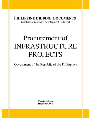 PHILIPPINE BIDDING DOCUMENTS
(As Harmonized with Development Partners)
Procurement of
INFRASTRUCTURE
PROJECTS
Government of the Republic of the Philippines
Fourth Edition
December 2010
 