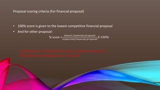 Proposal scoring criteria (For financial proposal)
• 100% score is given to the lowest competitive financial proposal
• And for other proposal:
% score =
𝑙𝑜𝑤𝑒𝑠𝑡 𝑓𝑖𝑛𝑎𝑛𝑐𝑖𝑎𝑙 𝑝𝑟𝑜𝑝𝑜𝑠𝑎𝑙
𝑟𝑒𝑠𝑝𝑒𝑐𝑡𝑖𝑣𝑒𝑓𝑖𝑛𝑎𝑛𝑐𝑖𝑎𝑙 𝑝𝑟𝑜𝑝𝑜𝑠𝑎𝑙
X 100%
Combined score = 70% X Technical score + 30% X Financial score
Proponent securing highest score is selected
 