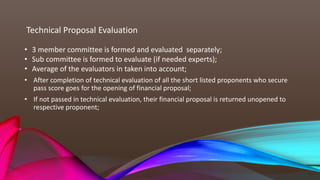 Technical Proposal Evaluation
• After completion of technical evaluation of all the short listed proponents who secure
pass score goes for the opening of financial proposal;
• If not passed in technical evaluation, their financial proposal is returned unopened to
respective proponent;
• 3 member committee is formed and evaluated separately;
• Sub committee is formed to evaluate (if needed experts);
• Average of the evaluators in taken into account;
 