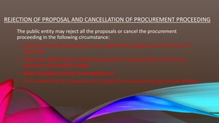 REJECTION OF PROPOSAL AND CANCELLATION OF PROCUREMENT PROCEEDING
The public entity may reject all the proposals or cancel the procurement
proceeding in the following circumstance:
• If all the received proposals are not substantially responsive to the terms of
reference,
• If the cost offered by the selected proponent is substantially over the cost
estimate and available budget,
• If the consultancy service is not required, or
• If it is proved that the proponent has submitted the proposal through mutual collusion.
 