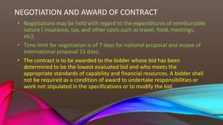 NEGOTIATION AND AWARD OF CONTRACT
• Negotiations may be held with regard to the expenditures of reimbursable
nature ( insurance, tax, and other costs such as travel, food, meetings,
etc);
• Time limit for negotiation is of 7 days for national proposal and incase of
international proposal 15 days;
• The contract is to be awarded to the bidder whose bid has been
determined to be the lowest evaluated bid and who meets the
appropriate standards of capability and financial resources. A bidder shall
not be required as a condition of award to undertake responsibilities or
work not stipulated in the specifications or to modify the bid.
 