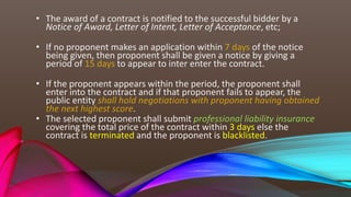 • The award of a contract is notified to the successful bidder by a
Notice of Award, Letter of Intent, Letter of Acceptance, etc;
• If no proponent makes an application within 7 days of the notice
being given, then proponent shall be given a notice by giving a
period of 15 days to appear to inter enter the contract.
• If the proponent appears within the period, the proponent shall
enter into the contract and if that proponent fails to appear, the
public entity shall hold negotiations with proponent having obtained
the next highest score.
• The selected proponent shall submit professional liability insurance
covering the total price of the contract within 3 days else the
contract is terminated and the proponent is blacklisted.
 