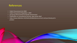 References
• Public Procurement Act-2063
• Public Procurement Regulation -2064
• jica.gov.jp (Procurement of Goods and Services)
• Preparation on consulting of services, Ajay Kumar Mull
• https://www.slideshare.net/shahrukhakash/procurement-and-purchasing-of-a-
product
 
