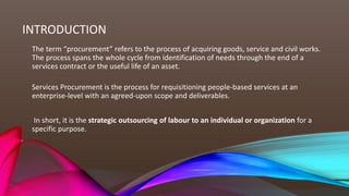 INTRODUCTION
The term “procurement” refers to the process of acquiring goods, service and civil works.
The process spans the whole cycle from identification of needs through the end of a
services contract or the useful life of an asset.
Services Procurement is the process for requisitioning people-based services at an
enterprise-level with an agreed-upon scope and deliverables.
In short, it is the strategic outsourcing of labour to an individual or organization for a
specific purpose.
 