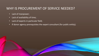 WHY IS PROCUREMENT OF SERVICE NEEDED?
• Lack of manpower;
• Lack of availability of time;
• Lack of experts in particular field;
• If donor agency prerequisites the expert consultant (for public entity);
 