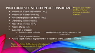 PROCEDURES OF SELECTION OF CONSULTANT
• Preparation of Term of Reference (ToR);
• Preparation of detail estimate;
• Notice for Expression of Interest (EOI);
• Short listing the consultants;
• Request for proposal (RFP);
• Receipt of proposal;
• Evaluation of proposal:
• Technical proposal evaluation ( a week prior notice is given to proponent or their
representative)
• Financial proposal evaluation
• Award, Negotiations and agreement of the contract to the selected consultant;
*Proposal received after
deadline is returned
unopened to respective
proponent
*Notice of selection shall be given to selected proponent
and short listed proponents within 7 days.
 