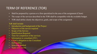TERM OF REFERENCE (TOR)
• Shall be prepared by a person or a firm specialized in the area of the assignment (Client)
• The scope of the services described in the TOR shall be compatible with the available budget.
• TOR shall define clearly the objectives, goals, and scope of the assignment
ToR shall include:
• Introduction and background of the Project
• Objective of the service required
• Scope of the Service
• Qualification Required
• Time for completion of the services
• Information to consultant (ITC)
• Client’s obligation to the Consultant
• Deliverables
• Selection Method
• Types of Contract
 
