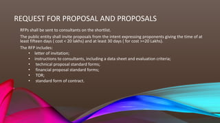 REQUEST FOR PROPOSAL AND PROPOSALS
RFPs shall be sent to consultants on the shortlist.
The public entity shall invite proposals from the intent expressing proponents giving the time of at
least fifteen days ( cost < 20 lakhs) and at least 30 days ( for cost >=20 Lakhs).
The RFP includes:
• letter of invitation;
• instructions to consultants, including a data sheet and evaluation criteria;
• technical proposal standard forms;
• financial proposal standard forms;
• TOR;
• standard form of contract.
 