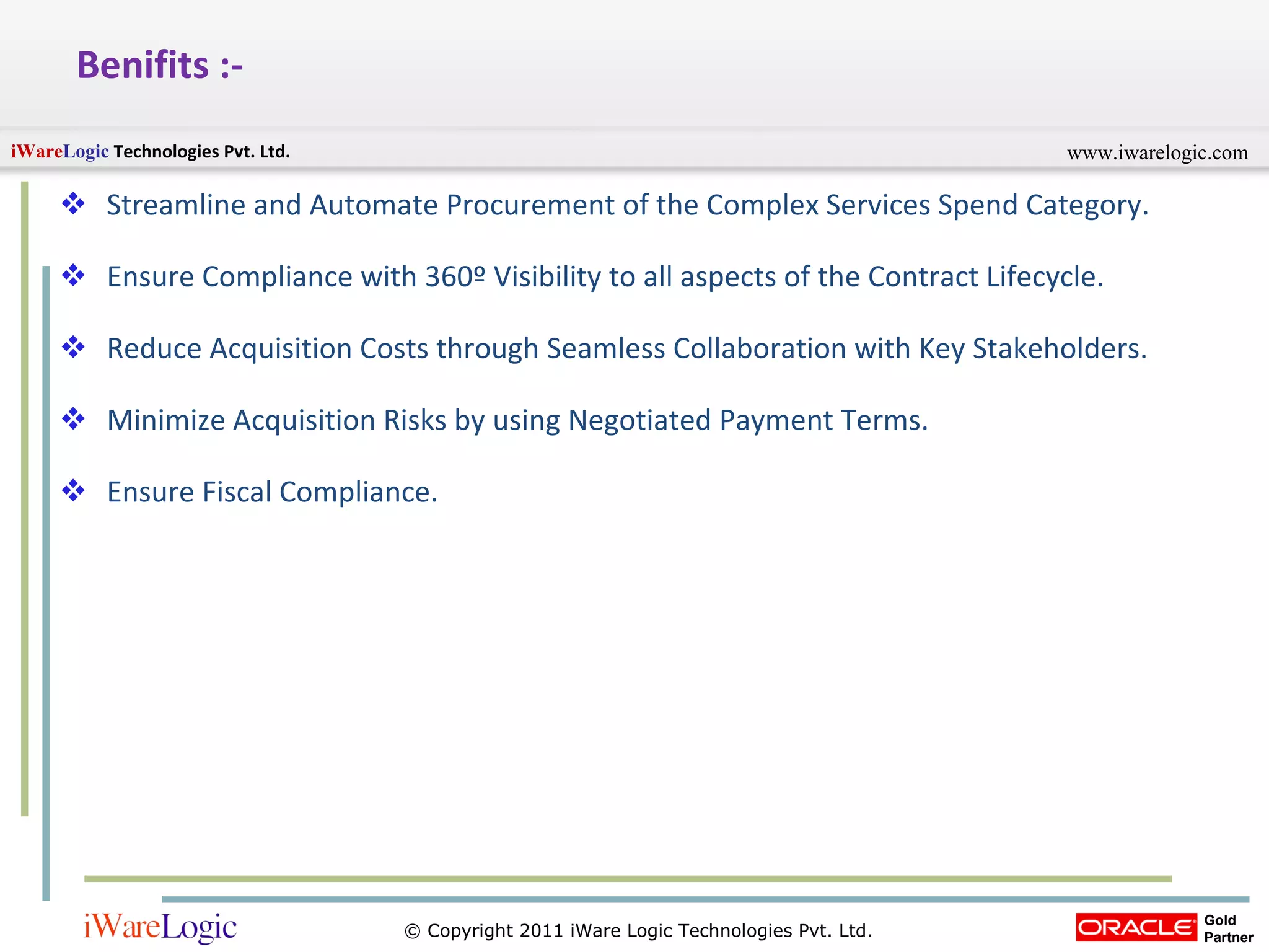 Benifits :- Streamline and Automate Procurement of the Complex Services Spend Category. Ensure Compliance with 360 º  Visibility to all aspects of the Contract Lifecycle. Reduce Acquisition Costs through Seamless Collaboration with Key Stakeholders. Minimize Acquisition Risks by using Negotiated Payment Terms. Ensure Fiscal Compliance. 