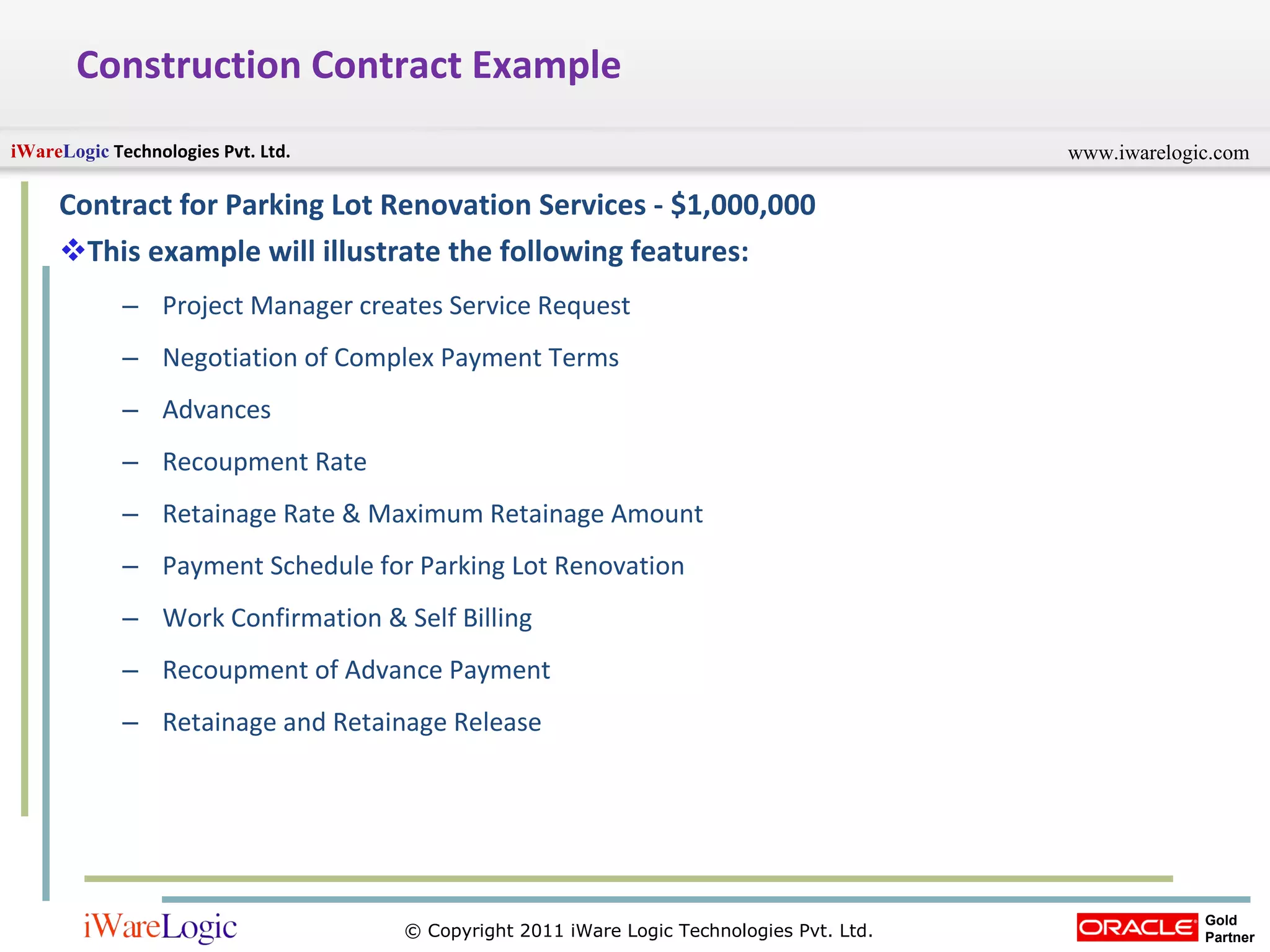 Construction Contract Example Contract for Parking Lot Renovation Services - $1,000,000 This example will illustrate the following features: Project Manager creates Service Request Negotiation of Complex Payment Terms Advances Recoupment Rate Retainage Rate & Maximum Retainage Amount Payment Schedule for Parking Lot Renovation Work Confirmation & Self Billing Recoupment of Advance Payment Retainage and Retainage Release 