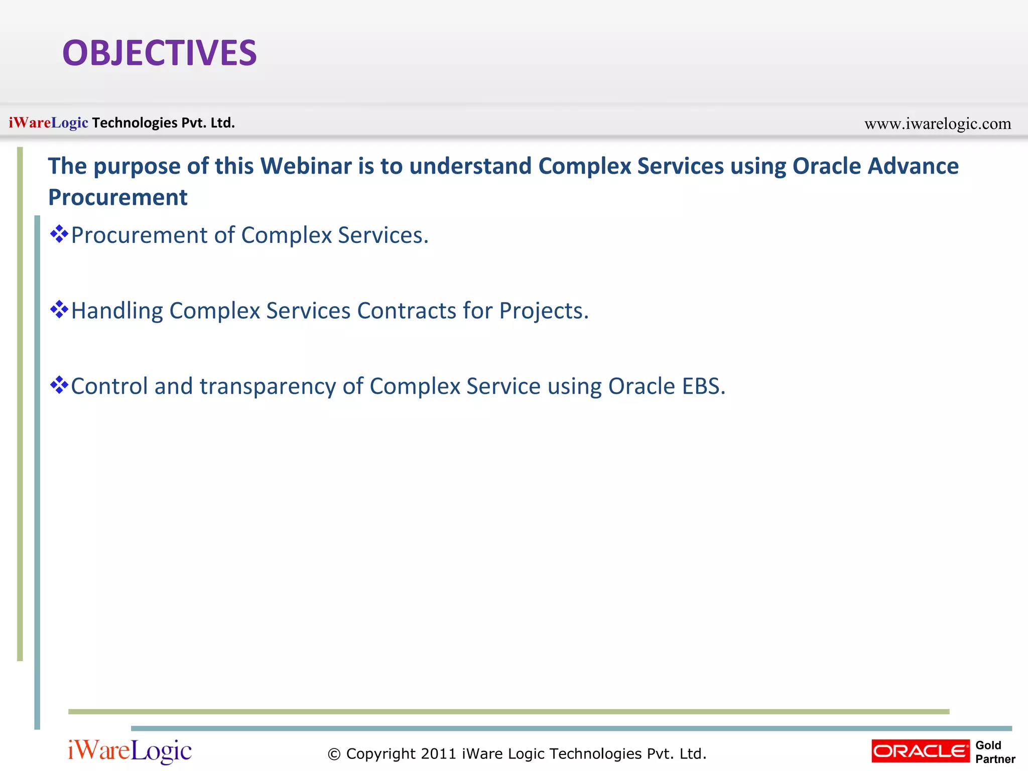 OBJECTIVES The purpose of this Webinar is to understand Complex Services using Oracle Advance Procurement Procurement of Complex Services. Handling Complex Services Contracts for Projects. Control and transparency of Complex Service using Oracle EBS. 