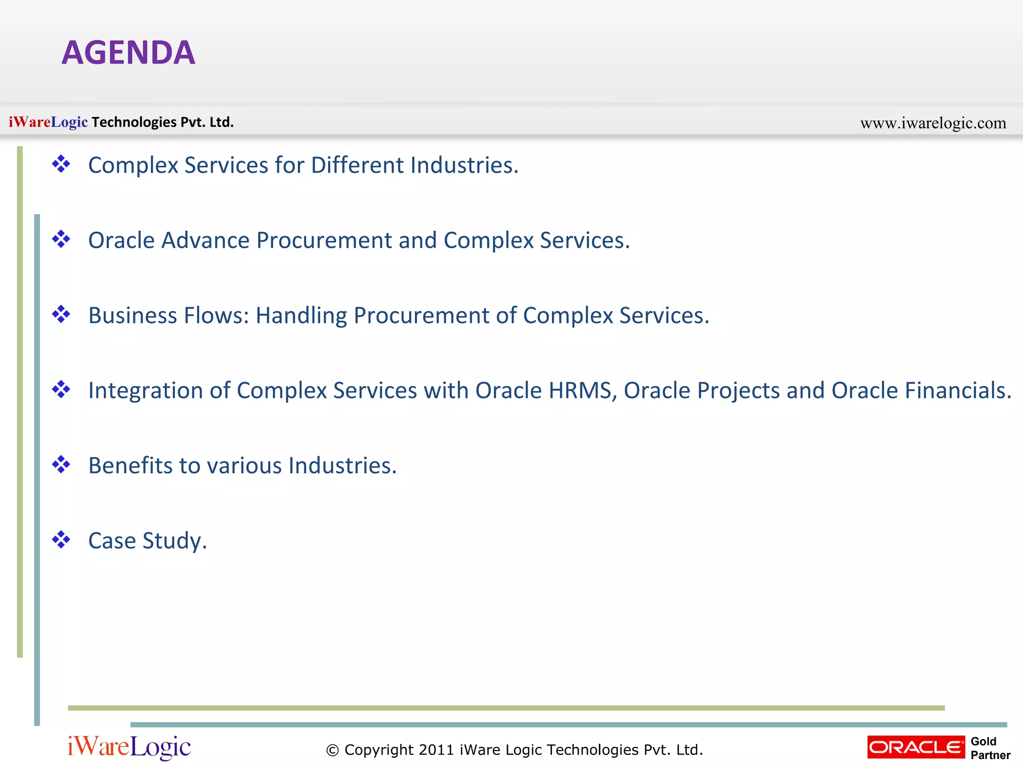 AGENDA  Complex Services for Different Industries. Oracle Advance Procurement and Complex Services. Business Flows: Handling Procurement of Complex Services. Integration of Complex Services with Oracle HRMS, Oracle Projects and Oracle Financials. Benefits to various Industries. Case Study.  