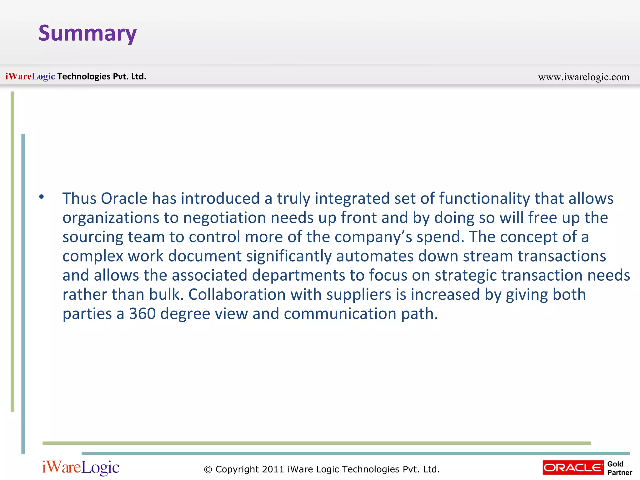 Summary Thus Oracle has introduced a truly integrated set of functionality that allows organizations to negotiation needs up front and by doing so will free up the sourcing team to control more of the company’s spend. The concept of a complex work document significantly automates down stream transactions and allows the associated departments to focus on strategic transaction needs rather than bulk. Collaboration with suppliers is increased by giving both parties a 360 degree view and communication path .  