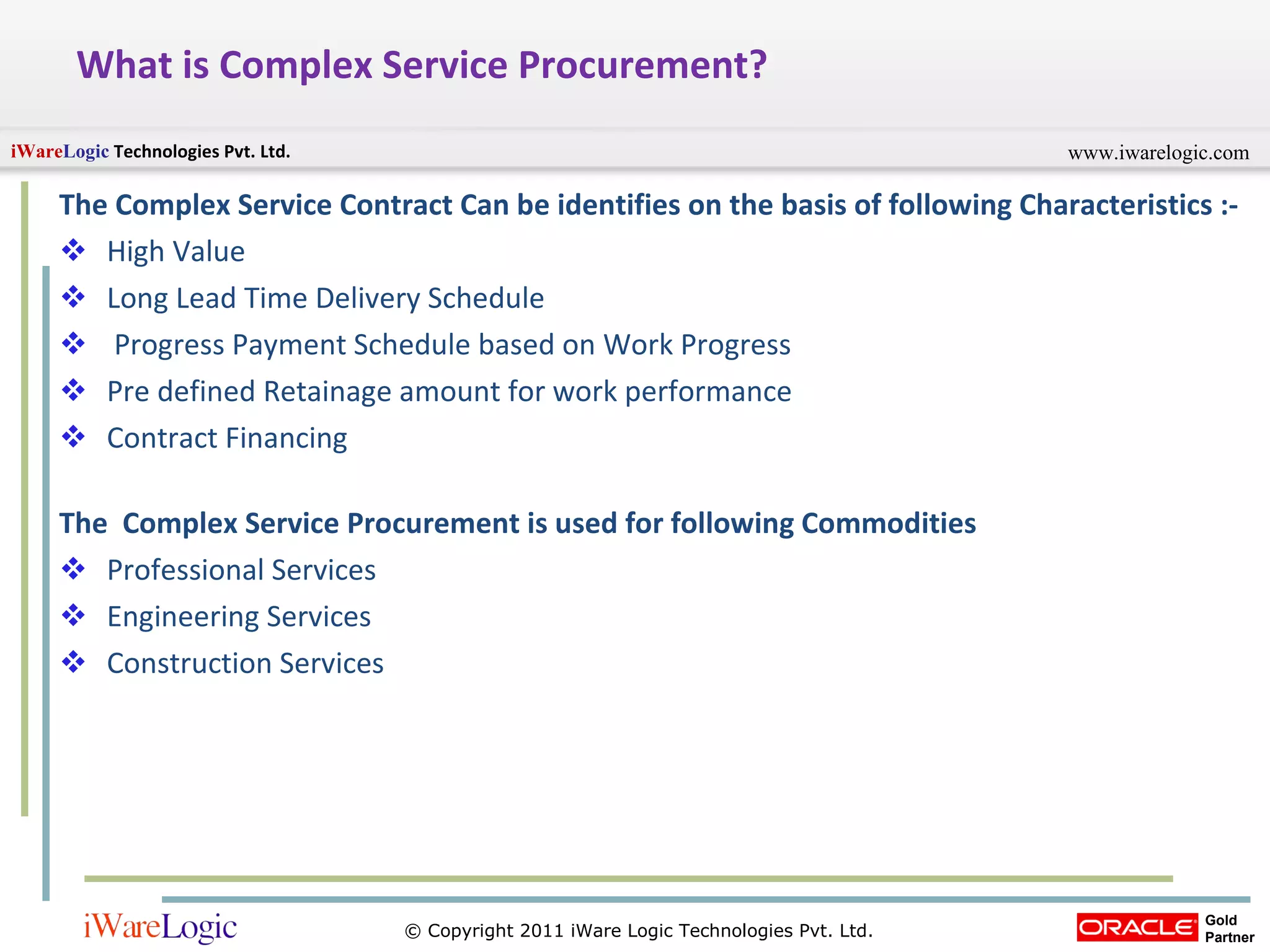 What is Complex Service Procurement? The Complex Service Contract Can be identifies on the basis of following Characteristics :- High Value Long Lead Time Delivery Schedule Progress Payment Schedule based on Work Progress Pre defined Retainage amount for work performance Contract Financing The  Complex Service Procurement is used for following Commodities Professional Services Engineering Services Construction Services 