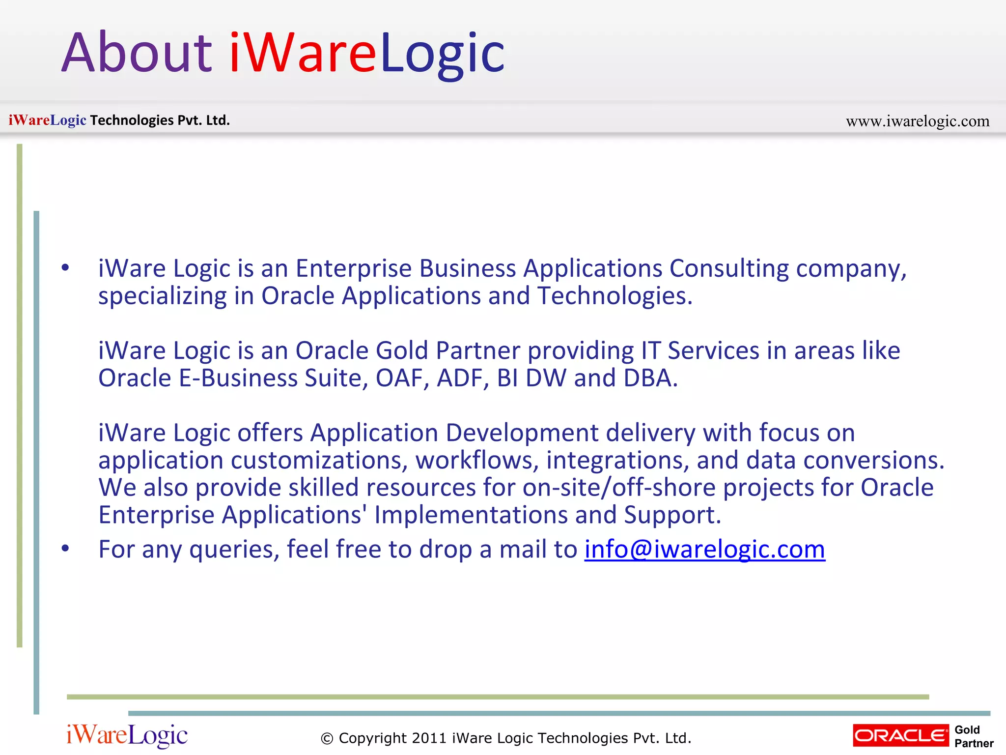 About   iWare Logic iWare Logic is an Enterprise Business Applications Consulting company, specializing in Oracle Applications and Technologies.  iWare Logic is an Oracle Gold Partner providing IT Services in areas like Oracle E-Business Suite, OAF, ADF, BI DW and DBA.  iWare Logic offers Application Development delivery with focus on application customizations, workflows, integrations, and data conversions. We also provide skilled resources for on-site/off-shore projects for Oracle Enterprise Applications' Implementations and Support.  For any queries, feel free to drop a mail to  [email_address] 