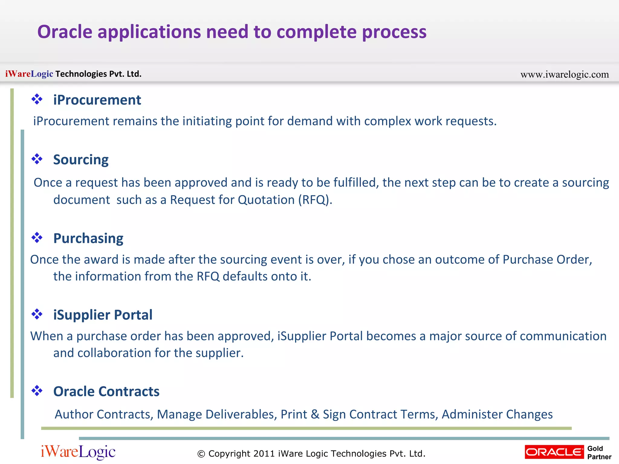 Oracle applications need to complete process iProcurement   iProcurement remains the initiating point for demand with complex work requests.  Sourcing  Once a request has been approved and is ready to be fulfilled, the next step can be to create a sourcing document  such as a Request for Quotation (RFQ).  Purchasing  Once the award is made after the sourcing event is over, if you chose an outcome of Purchase Order, the information from the RFQ defaults onto it.  iSupplier Portal   When a purchase order has been approved, iSupplier Portal becomes a major source of communication and collaboration for the supplier.  Oracle Contracts Author Contracts, Manage Deliverables, Print & Sign Contract Terms, Administer Changes 