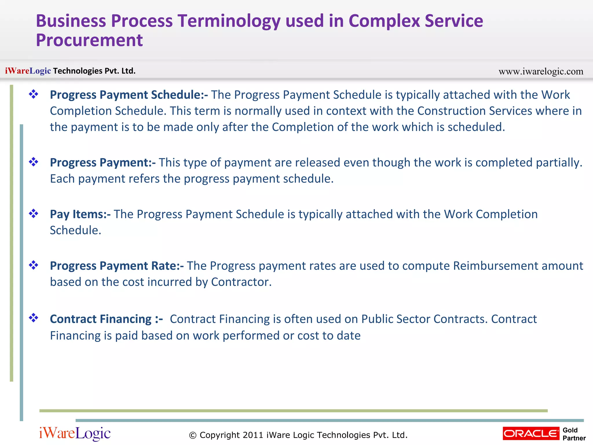 Business Process Terminology used in Complex Service Procurement Progress Payment Schedule:-  The Progress Payment Schedule is typically attached with the Work Completion Schedule. This term is normally used in context with the Construction Services where in the payment is to be made only after the Completion of the work which is scheduled.  Progress Payment:-  This type of payment are released even though the work is completed partially. Each payment refers the progress payment schedule. Pay Items:-  The Progress Payment Schedule is typically attached with the Work Completion Schedule.  Progress Payment Rate:-  The Progress payment rates are used to compute Reimbursement amount based on the cost incurred by Contractor.  Contract Financing  :-   Contract Financing is often used on Public Sector Contracts. Contract Financing is paid based on work performed or cost to date  