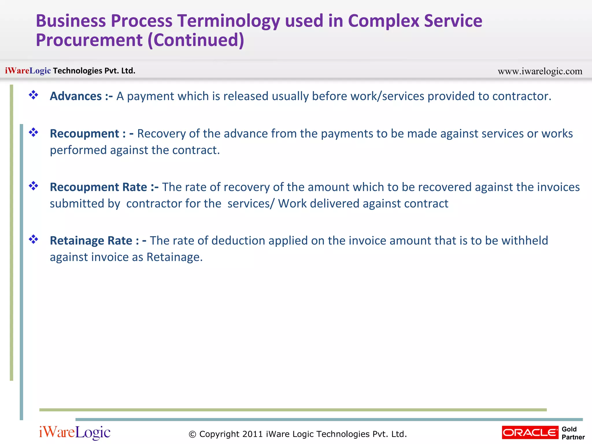 Business Process Terminology used in Complex Service Procurement (Continued) Advances : -  A payment which is released usually before work/services provided to contractor. Recoupment :  -   Recovery of the advance from the payments to be made against services or works performed against the contract. Recoupment Rate  :-   The rate of recovery of the amount which to be recovered against the invoices submitted by  contractor for the  services/ Work delivered against contract Retainage Rate :  -   The rate of deduction applied on the invoice amount that is to be withheld against invoice as Retainage. 