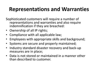 Representations and WarrantiesSophisticated customers will require a number of representations and warranties and also require indemnification if they are breached:Ownership of all IP rights;Compliance with all applicable law;Employees with appropriate skills and background;Systems are secure and properly maintained;Industry standard disaster recovery and back-up measures are in place;Data is not stored or maintained in a manner other than described to customer.