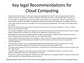 Key legal Recommendations for Cloud Computing ENISA (European Network and  Information Security Agency) ) and Cloud Security Alliance Leading PracticesCustomers and cloud providers must have a mutual understanding of each other’s roles and responsibilities related to electronic discovery, including such activities as litigation hold, discovery searches, who provides expert testimony, etc.Cloud providers are advised to assure their information security systems are responsive to customer requirements to preserve data as authentic and reliable, including both primary and secondary information such as metadata and log files. Data in the custody of cloud service providers must receive equivalent guardianship as in the hands of their original owner or custodian.Plan for both expected and unexpected termination of the relationship in the contract negotiations, and for an orderly return or secure disposal of assets.Pre-contract due diligence, contract term negotiation, post-contract monitoring, and contract termination, and the transition of data custodianship are components of the duty of care required of a cloud services client.Knowing where the cloud service provider will host the data is a prerequisite to implementing the required measures to ensure compliance with local laws that restrict the cross-border flow of data.As the custodian of the personal data of its employees or clients, and of the company’s other intellectual property assets, a company that uses Cloud Computing services should ensure that it retains ownership of its data in its original and authenticable format. Numerous security issues, such as suspected data breaches, must be addressed in specific provisions of the service agreement that clarify the respective commitments of the cloud service provider and the client.The cloud service provider and the client should have a unified process for responding to subpoenas, service of process, and other legal requests.The cloud services agreement must allow the cloud services client or designated third party to monitor the service provider’s performance and test for vulnerabilities in the system.The parties to a cloud services agreement should ensure that the agreement anticipates problems relating to recovery of the client’s data after their contractual relationship terminates.