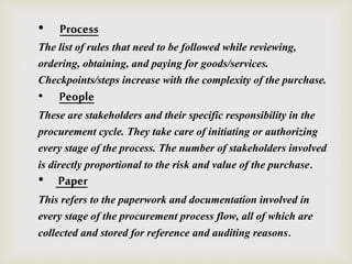 • Process
The list of rules that need to be followed while reviewing,
ordering, obtaining, and paying for goods/services.
Checkpoints/steps increase with the complexity of the purchase.
• People
These are stakeholders and their specific responsibility in the
procurement cycle. They take care of initiating or authorizing
every stage of the process. The number of stakeholders involved
is directly proportional to the risk and value of the purchase.
• Paper
This refers to the paperwork and documentation involved in
every stage of the procurement process flow, all of which are
collected and stored for reference and auditing reasons.
 