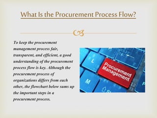 
What Is the ProcurementProcessFlow?
To keep the procurement
management process fair,
transparent, and efficient, a good
understanding of the procurement
process flow is key. Although the
procurement process of
organizations differs from each
other, the flowchart below sums up
the important steps in a
procurement process.
 