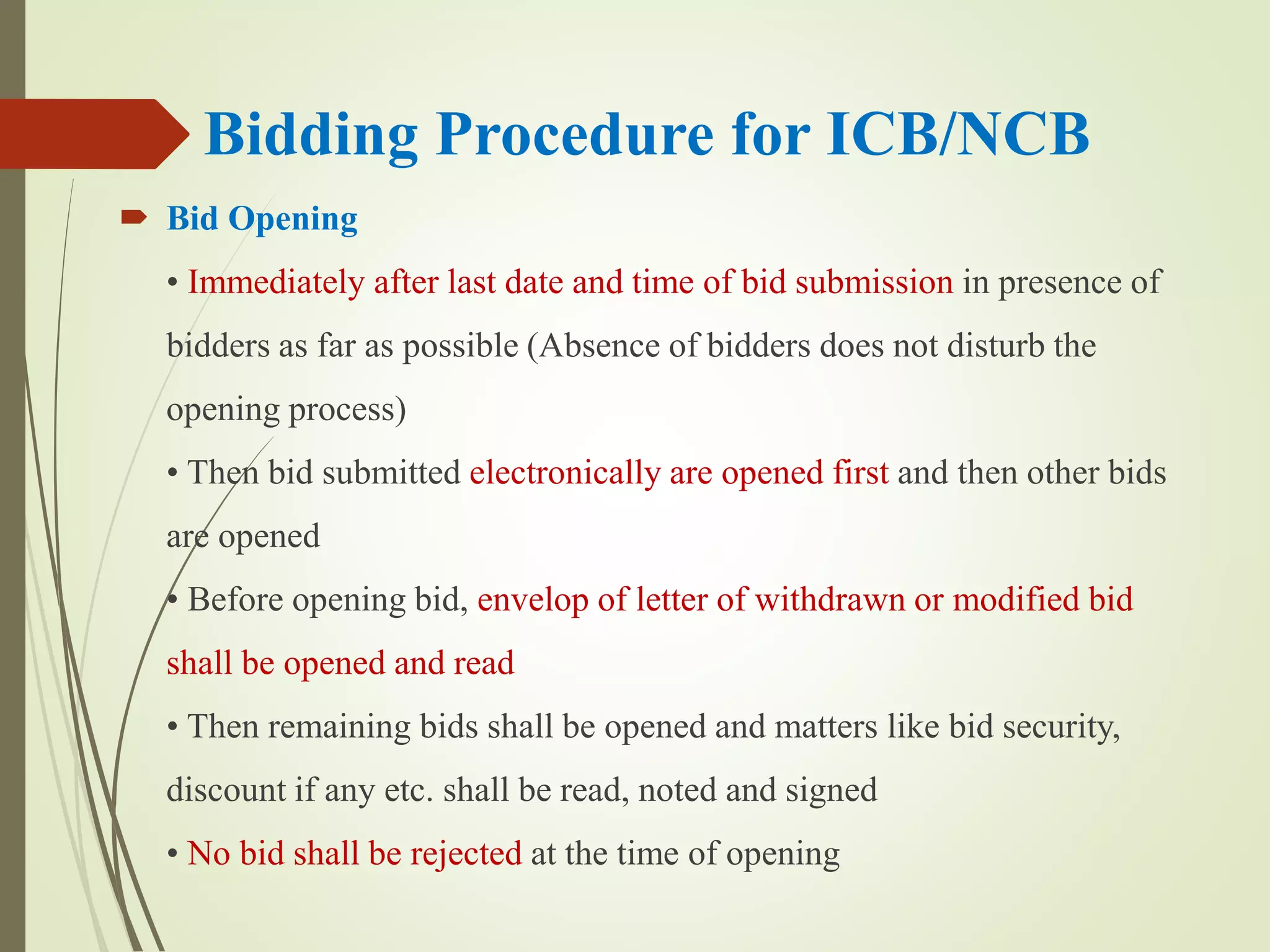 Bidding Procedure for ICB/NCB
 Bid Opening
• Immediately after last date and time of bid submission in presence of
bidders as far as possible (Absence of bidders does not disturb the
opening process)
• Then bid submitted electronically are opened first and then other bids
are opened
• Before opening bid, envelop of letter of withdrawn or modified bid
shall be opened and read
• Then remaining bids shall be opened and matters like bid security,
discount if any etc. shall be read, noted and signed
• No bid shall be rejected at the time of opening
 
