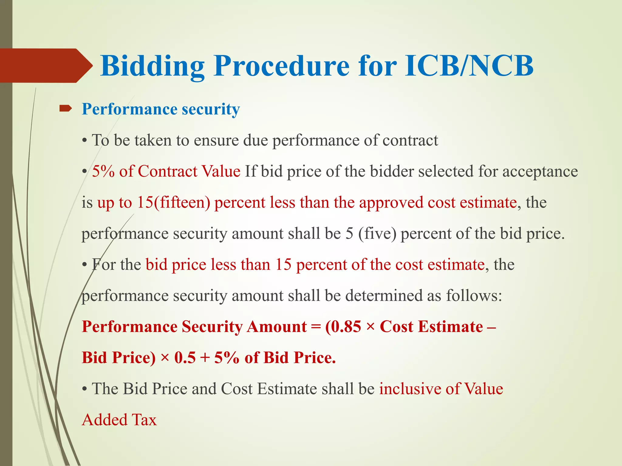 Bidding Procedure for ICB/NCB
 Performance security
• To be taken to ensure due performance of contract
• 5% of Contract Value If bid price of the bidder selected for acceptance
is up to 15(fifteen) percent less than the approved cost estimate, the
performance security amount shall be 5 (five) percent of the bid price.
• For the bid price less than 15 percent of the cost estimate, the
performance security amount shall be determined as follows:
Performance Security Amount = (0.85 × Cost Estimate –
Bid Price) × 0.5 + 5% of Bid Price.
• The Bid Price and Cost Estimate shall be inclusive of Value
Added Tax
 