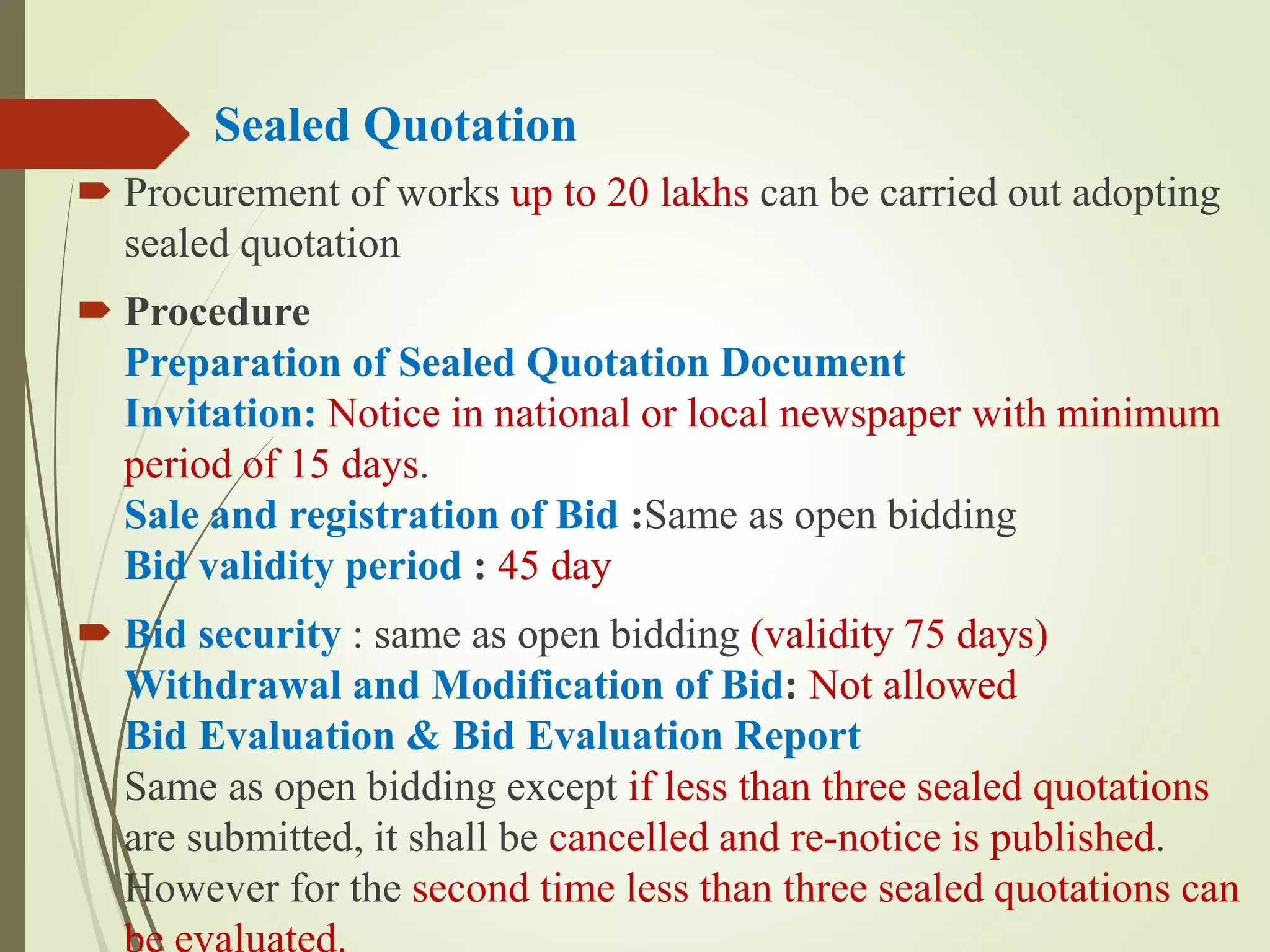 Sealed Quotation
 Procurement of works up to 20 lakhs can be carried out adopting
sealed quotation
 Procedure
Preparation of Sealed Quotation Document
Invitation: Notice in national or local newspaper with minimum
period of 15 days.
Sale and registration of Bid :Same as open bidding
Bid validity period : 45 day
 Bid security : same as open bidding (validity 75 days)
Withdrawal and Modification of Bid: Not allowed
Bid Evaluation & Bid Evaluation Report
Same as open bidding except if less than three sealed quotations
are submitted, it shall be cancelled and re-notice is published.
However for the second time less than three sealed quotations can
 