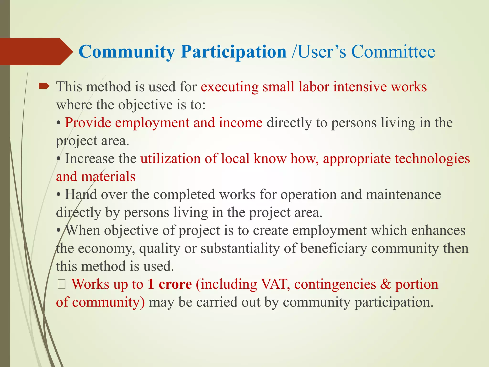 Community Participation /User’s Committee
 This method is used for executing small labor intensive works
where the objective is to:
• Provide employment and income directly to persons living in the
project area.
• Increase the utilization of local know how, appropriate technologies
and materials
• Hand over the completed works for operation and maintenance
directly by persons living in the project area.
• When objective of project is to create employment which enhances
the economy, quality or substantiality of beneficiary community then
this method is used.
Works up to 1 crore (including VAT, contingencies & portion
of community) may be carried out by community participation.
 