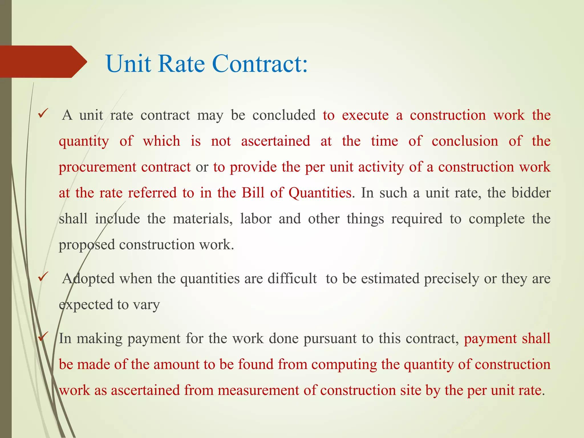 Unit Rate Contract:
 A unit rate contract may be concluded to execute a construction work the
quantity of which is not ascertained at the time of conclusion of the
procurement contract or to provide the per unit activity of a construction work
at the rate referred to in the Bill of Quantities. In such a unit rate, the bidder
shall include the materials, labor and other things required to complete the
proposed construction work.
 Adopted when the quantities are difficult to be estimated precisely or they are
expected to vary
 In making payment for the work done pursuant to this contract, payment shall
be made of the amount to be found from computing the quantity of construction
work as ascertained from measurement of construction site by the per unit rate.
 