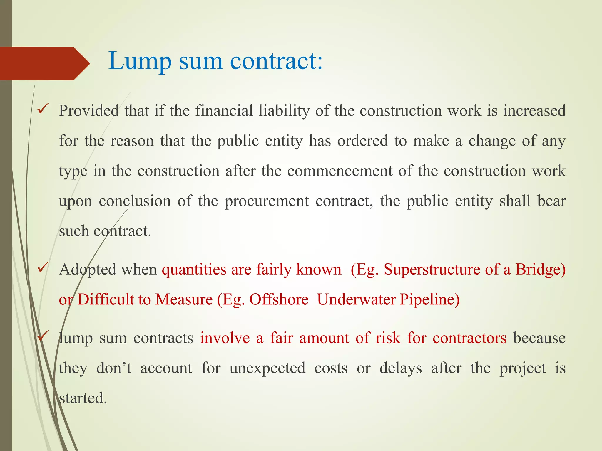 Lump sum contract:
 Provided that if the financial liability of the construction work is increased
for the reason that the public entity has ordered to make a change of any
type in the construction after the commencement of the construction work
upon conclusion of the procurement contract, the public entity shall bear
such contract.
 Adopted when quantities are fairly known (Eg. Superstructure of a Bridge)
or Difficult to Measure (Eg. Offshore Underwater Pipeline)
 lump sum contracts involve a fair amount of risk for contractors because
they don’t account for unexpected costs or delays after the project is
started.
 