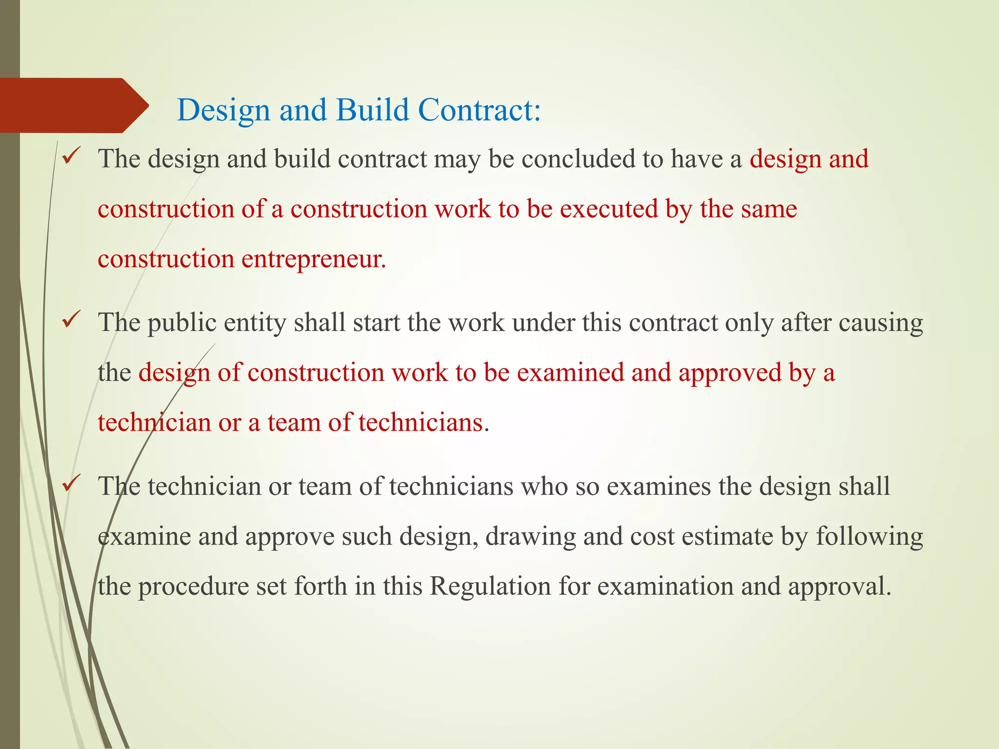 Design and Build Contract:
 The design and build contract may be concluded to have a design and
construction of a construction work to be executed by the same
construction entrepreneur.
 The public entity shall start the work under this contract only after causing
the design of construction work to be examined and approved by a
technician or a team of technicians.
 The technician or team of technicians who so examines the design shall
examine and approve such design, drawing and cost estimate by following
the procedure set forth in this Regulation for examination and approval.
 