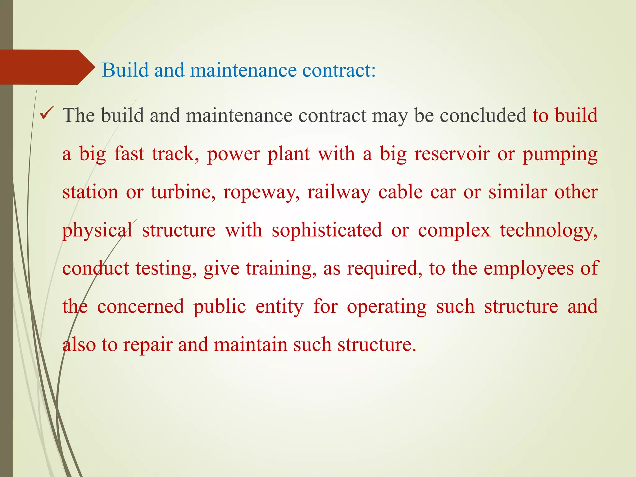 Build and maintenance contract:
 The build and maintenance contract may be concluded to build
a big fast track, power plant with a big reservoir or pumping
station or turbine, ropeway, railway cable car or similar other
physical structure with sophisticated or complex technology,
conduct testing, give training, as required, to the employees of
the concerned public entity for operating such structure and
also to repair and maintain such structure.
 