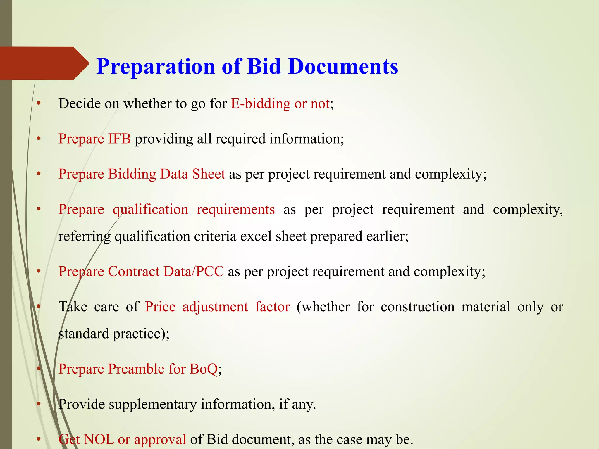 Preparation of Bid Documents
• Decide on whether to go for E-bidding or not;
• Prepare IFB providing all required information;
• Prepare Bidding Data Sheet as per project requirement and complexity;
• Prepare qualification requirements as per project requirement and complexity,
referring qualification criteria excel sheet prepared earlier;
• Prepare Contract Data/PCC as per project requirement and complexity;
• Take care of Price adjustment factor (whether for construction material only or
standard practice);
• Prepare Preamble for BoQ;
• Provide supplementary information, if any.
• Get NOL or approval of Bid document, as the case may be.
 