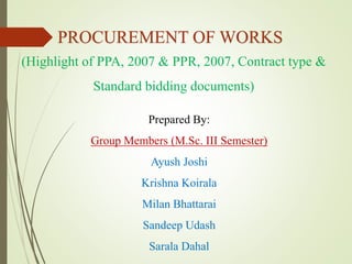 PROCUREMENT OF WORKS
(Highlight of PPA, 2007 & PPR, 2007, Contract type &
Standard bidding documents)
Prepared By:
Group Members (M.Sc. III Semester)
Ayush Joshi
Krishna Koirala
Milan Bhattarai
Sandeep Udash
Sarala Dahal
 