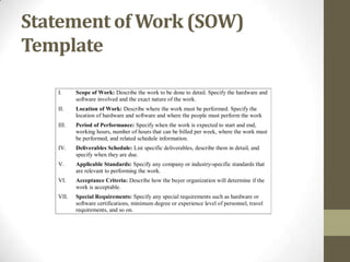 Statement of Work (SOW)
Template

   I.     Scope of Work: Describe the work to be done to detail. Specify the hardware and
          software involved and the exact nature of the work.
   II.    Location of Work: Describe where the work must be performed. Specify the
          location of hardware and software and where the people must perform the work
   III.   Period of Performance: Specify when the work is expected to start and end,
          working hours, number of hours that can be billed per week, where the work must
          be performed, and related schedule information.
   IV.    Deliverables Schedule: List specific deliverables, describe them in detail, and
          specify when they are due.
   V.     Applicable Standards: Specify any company or industry-specific standards that
          are relevant to performing the work.
   VI.    Acceptance Criteria: Describe how the buyer organization will determine if the
          work is acceptable.
   VII.   Special Requirements: Specify any special requirements such as hardware or
          software certifications, minimum degree or experience level of personnel, travel
          requirements, and so on.
 