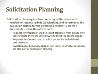 Solicitation Planning
Solicitation planning involves preparing of the documents
  needed for requesting bids (solicitation), and determining the
  evaluation criteria for the award of a contract. Common
  documents used in this process are:
  • Request for Proposals: used to solicit proposals from prospective
    sellers where there are several ways to meet the sellers’ needs.
  • Requests for Quotes: used to solicit quotes for well-defined
    procurements.
  • Invitations for bid or negotiation and initial contractor responses
    are also part of solicitation planning.
 