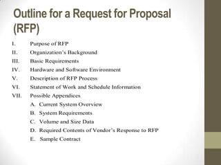 Outline for a Request for Proposal
(RFP)
I.     Purpose of RFP
II.    Organization’s Background
III.   Basic Requirements
IV.    Hardware and Software Environment
V.     Description of RFP Process
VI.    Statement of Work and Schedule Information
VII.   Possible Appendices
       A. Current System Overview
       B. System Requirements
       C. Volume and Size Data
       D. Required Contents of Vendor’s Response to RFP
       E. Sample Contract
 