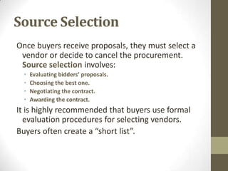 Source Selection
Once buyers receive proposals, they must select a
 vendor or decide to cancel the procurement.
 Source selection involves:
  •   Evaluating bidders’ proposals.
  •   Choosing the best one.
  •   Negotiating the contract.
  •   Awarding the contract.
It is highly recommended that buyers use formal
  evaluation procedures for selecting vendors.
Buyers often create a “short list”.
 