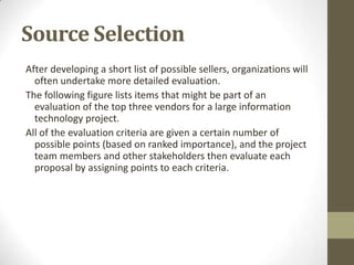 Source Selection
After developing a short list of possible sellers, organizations will
  often undertake more detailed evaluation.
The following figure lists items that might be part of an
  evaluation of the top three vendors for a large information
  technology project.
All of the evaluation criteria are given a certain number of
  possible points (based on ranked importance), and the project
  team members and other stakeholders then evaluate each
  proposal by assigning points to each criteria.
 