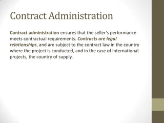 Contract Administration
Contract administration ensures that the seller’s performance
meets contractual requirements. Contracts are legal
relationships, and are subject to the contract law in the country
where the project is conducted, and in the case of international
projects, the country of supply.
 