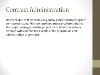 Contract Administration
However, due to their complexity, many project managers ignore
contractual issues. This can result in serious problems. Ideally,
the project manager and the project team should be actively
involved with contract law experts in the preparation and
administration of contracts.
 