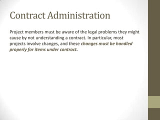 Contract Administration
Project members must be aware of the legal problems they might
cause by not understanding a contract. In particular, most
projects involve changes, and these changes must be handled
properly for items under contract.
 
