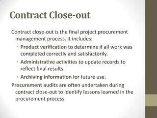 Contract Close-out
Contract close-out is the final project procurement
 management process. It includes:
  • Product verification to determine if all work was
    completed correctly and satisfactorily.
  • Administrative activities to update records to
    reflect final results.
  • Archiving information for future use.
Procurement audits are often undertaken during
 contract close-out to identify lessons learned in the
 procurement process.
 