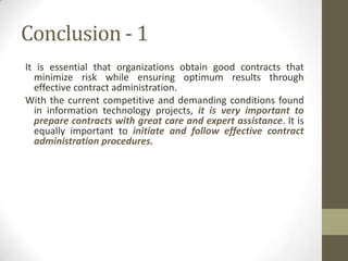 Conclusion - 1
It is essential that organizations obtain good contracts that
  minimize risk while ensuring optimum results through
  effective contract administration.
With the current competitive and demanding conditions found
  in information technology projects, it is very important to
  prepare contracts with great care and expert assistance. It is
  equally important to initiate and follow effective contract
  administration procedures.
 