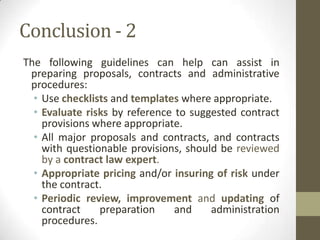 Conclusion - 2
The following guidelines can help can assist in
 preparing proposals, contracts and administrative
 procedures:
  • Use checklists and templates where appropriate.
  • Evaluate risks by reference to suggested contract
    provisions where appropriate.
  • All major proposals and contracts, and contracts
    with questionable provisions, should be reviewed
    by a contract law expert.
  • Appropriate pricing and/or insuring of risk under
    the contract.
  • Periodic review, improvement and updating of
    contract    preparation     and    administration
    procedures.
 