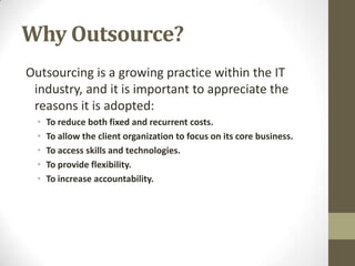 Why Outsource?
Outsourcing is a growing practice within the IT
 industry, and it is important to appreciate the
 reasons it is adopted:
  •   To reduce both fixed and recurrent costs.
  •   To allow the client organization to focus on its core business.
  •   To access skills and technologies.
  •   To provide flexibility.
  •   To increase accountability.
 